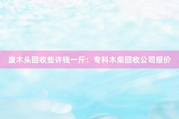 废木头回收些许钱一斤：专科木柴回收公司报价