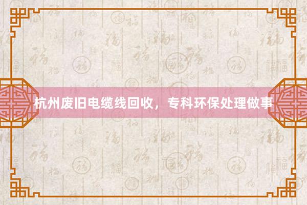 杭州废旧电缆线回收，专科环保处理做事