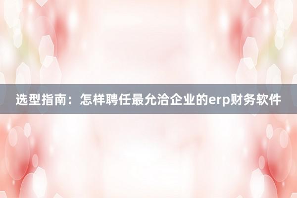 选型指南：怎样聘任最允洽企业的erp财务软件