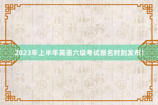 2023年上半年英语六级考试报名时刻发布！
