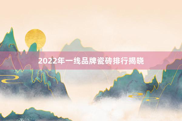 2022年一线品牌瓷砖排行揭晓