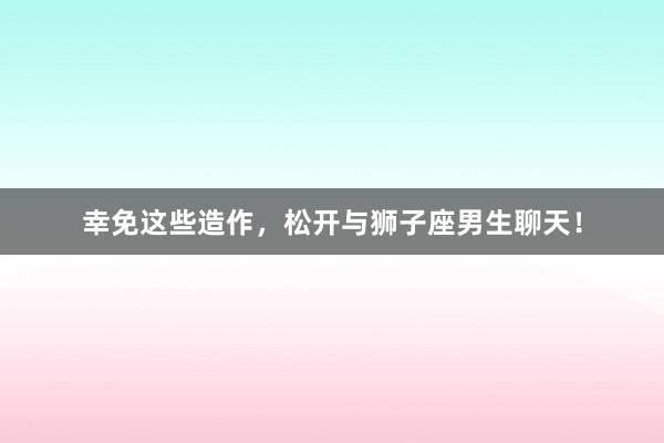 幸免这些造作，松开与狮子座男生聊天！